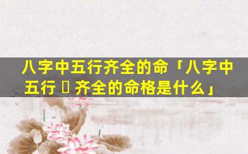 八字中五行齐全的命「八字中五行 ☘ 齐全的命格是什么」